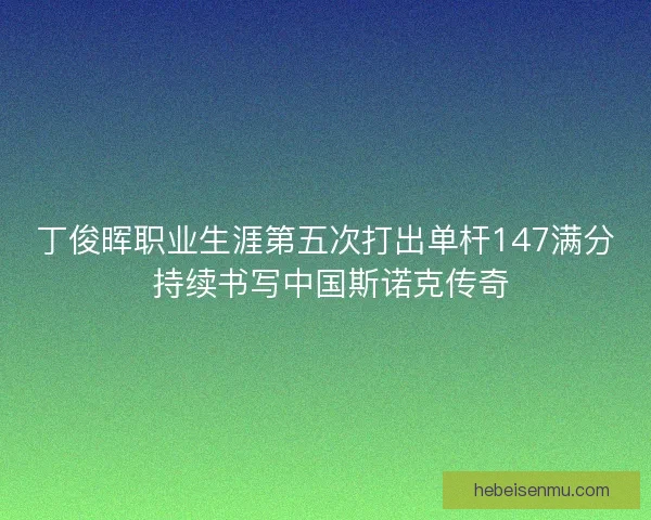 丁俊晖职业生涯第五次打出单杆147满分 持续书写中国斯诺克传奇