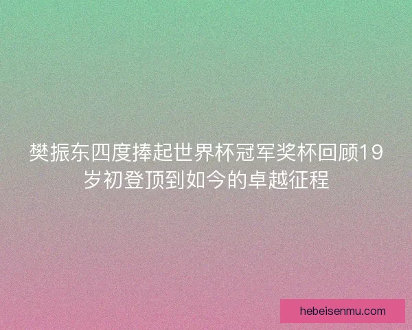 樊振东四度捧起世界杯冠军奖杯回顾19岁初登顶到如今的卓越征程