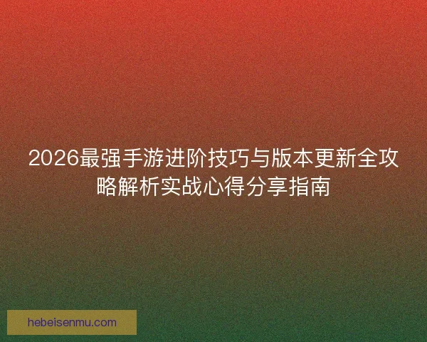 2026最强手游进阶技巧与版本更新全攻略解析实战心得分享指南